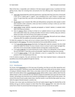 Dr. Paolo Coletti    Basic Computer course book  
Page 24 of 32    Edition 7.0 (08/10/2012)  
Most of the time, a responsible user’s behavior it the best weapon against viruses: it protects him from 
getting  viruses,  helps  him  removing  them  and  prevents  him  from  diffusing  them.  Responsible  behavior 
means: 
 never open downloaded files and email attachments, especially when they come from a friend with 
a  text  such  as  “please  open  it,  urgent!”,  since  simulating  to  be  a  user’s  friend  is  a  typical  virus 
tactics. To open these files, save them on the desktop, check them with an antivirus and then open 
them; 
 do not insert in your computer CDs, DVDs and USB pendrives coming from other people or which 
were inserted in other computers, unless you have an antivirus running or unless you scan them 
immediately with an antivirus; 
 avoid  visiting  strange  websites,  especially  pornographic  or  hackers’  website,  or  websites  which 
open a lot of pop‐up windows; 
 have  an  antivirus  always  running or at least run  an updated  antivirus on your whole  hard disks 
every week (while Italian law currently prescribes minimum every 6 months); keep your antivirus 
always up to date: more than 50 new viruses appear every week; 
 keep communication programs and Microsoft products up to date. Microsoft and most software 
companies offer free updates and automatic updating tools. 
To check the computer for viruses and to try to remove viruses from the computer, the user can run a 
special program called antivirus. The antivirus basically has three possible different actions: 
 it can scan all the storage devices (hard disks, the floppy disk inside the computer, the CD or DVD 
inside the reader) for viruses. If a virus is found, it tries to remove it and to repair damaged files. 
Some files can be unrecoverable. Complete devices scanning takes usually some hours; 
 it can scan a single file or an entire directory for viruses. If there is an infected file, it tries to delete 
the virus and repair it. Some files can be unrecoverable. Single file scanning takes some seconds; 
 it  can  be  always  running.  In  this  case,  whenever  a  virus  or  a  suspect  file  is  run,  the  antivirus 
prevents it from running and warns the user. 
A  lot  of  antivirus  programs,  free  and  commercial,  exist.  Their  most  important  feature  is  obviously  the 
possibility to be constantly updated through the Internet. 
4.4.Emails	
4.4.1. Attachments	
For viruses, email attachments are a first class way of traveling, since they are very often opened by users 
without any precaution. Sometimes viruses hide inside files which were really sent by the sender, unaware 
of having an infected computer. Other times a virus takes control of the mail reader program and sends 
itself to the whole address book, counterfeiting the sender address (often using an address taken from the 
address book) in order to avoid that the real infected computer be identified and to gain the thrust of the 
receiver, and writing in the email text smart sentences pretending to be a regular friend of the receiver. The 
arrival of this kind of email usually creates havoc, since the receiver is sure that the fake sender has a virus, 
while the original infected computer is another one. 
The basic rule is never open any attachment from the mail reader program. Save the attached files on the 
desktop  and  run  an  antivirus  program  to  check  these  files  before  opening  them.  Even  when  the  email 
comes from a friend: he cannot know that to have got a virus, or he can not be the real sender. 
 