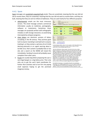 Basic Comp
Edition 7.0 
4.4.2. Spa
Spam mess
ask to recei
bulk, meani
 adv
vers
info
soft
mes
mis
inte
 cha
circ
luck
tras
des
terr
old,
imm
com
 frau
sem
aim
furt
sma
ima
 
puter course 
(08/10/2012
am	
ages are uns
ive them, the
ing that they
vertisement 
sion.  The  em
ormation  us
tware  or 
ssages are p
stakes or wit
ercepted by a
ain  letters  a
culating  in  th
k to anyone 
shing it, or th
siring  postca
rible virus: th
,  and  a  sea
mediately. Se
mplains from
uds are usua
mi‐legal barg
ms  are  to  ge
ther illicit ac
all  expense
aginary mone
book 
2) 
solicited unw
ey are unwa
y are sent to 
emails  are
mail  messag
sually  on  m
investment
purposely wr
h strange ch
antispam pro
are  electron
he  XX  centu
resending it 
hey contain a
ards  or  an  u
heir content 
rch  on  the 
ending it aro
m other users
ally long lette
ain or a big 
et  the  user’s
ctivities and 
s  hoping  t
ey; 
wanted bulk
nted, meani
millions of a
e  the  most 
ge  contains 
edicines,  po
ts.  Sometim
ritten with o
haracters, to 
ograms; 
nic  versions
ury.  They  pro
and bad luc
a sad story o
urgent  warni
is probably
WWW  will 
ound will pro
s; 
ers proposing
lottery prize
s  bank  coor
to lure him 
to  get  the
emails. They
ing that the 
addresses. Th
innocuous 
commercial 
ornography, 
mes  these 
orthographic 
avoid being 
s  of  letters 
omise  good 
k to anyone 
of an ill child
ing  about  a 
false or too 
reveal  this 
bably cause 
g the user a 
e. Their only 
rdinates  for 
into paying 
e  promised 
y are unsolic
user did not
hey are used
cited, meani
t want to rec
d mainly for f
Dr. P
P
ng that the 
ceive them, a
four differen
Paolo Coletti
age 25 of 32
user did not
and they are
t purposes:
i 
2 
t 
e 
 
 