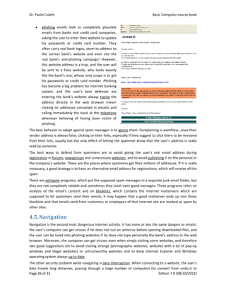 Dr. Paolo Co
Page 26 of 3
 phis
ema
ask
his 
ofte
the
rea
this
be 
like
his 
has
syst
ent
add
clic
call
whe
phis
The best be
sender add
from their 
read by som
The  best  w
registration
the compan
necessary, a
spam.  
There are a
they are no
analysis  of 
supposed t
blacklists an
other sites. 
4.5.Nav
Navigation 
the user’s c
the user ca
browser. M
two good s
windows  an
operating sy
The other s
data  travels
oletti 
32 
shing  email
ails  from  ba
ing the user 
passwords 
en carry real
  correct  ban
l  bank’s  ant
s website ad
sent  to  a  fa
e the bank’s 
passwords o
s become a b
tem,  and  t
ering  the  ba
dress  directl
king on add
ing immedia
enever  belie
shing. 
ehavior to ad
ress is alway
lists, usually
meone. 
ways  to  def
n in forums, n
ny’s website
a good strate
ntispam pro
ot completely
the  email’s
o let spamm
nd that ema
vigation
is the secon
computer ca
n be lured in
Moreover, the
suggestions a
nd  illegal  w
ystem alway
ecurity prob
s  long  dista
s  look  as  c
anks  and cre
to enter the
or  credit 
l bank logos,
nk’s  website
ti‐phishing  c
dress is a tra
alse  website
one, whose 
or credit car
big problem 
the  user’s 
ank’s  websit
ly  in  the  w
resses conta
ately the ba
eving  of  hav
dopt against 
ys false; click
y has the on
fend  from  s
newsgroups 
. These are t
egy is to hav
ograms, whic
y reliable an
s  content  a
mers send th
ils send from
n	
d most dang
n get viruse
nto phishing
e computer c
are to avoid 
ebsites)  or 
ys up to date
blem while n
nces,  passin
completely  p
edit card com
eir website to
card  numbe
, seem to ad
e  and  even 
campaign!  H
ap, and the 
e,  who  looks
only scope 
rd number. 
for Internet
best  defen
te  always ty
web  browse
ained in em
nk at the te
ving  been  v
spam messa
king on their 
ly effect of 
spammers  a
and unnece
the places w
e an alternat
ch put the su
d sometime
nd  on  black
heir emails; 
m customers
gerous Intern
s if he does 
g websites if 
can get virus
visiting stra
untrustwort
. 
avigating is d
ng  through  a
plausible 
mpanies, 
o update 
er.  They 
ddress to 
cite  the 
However, 
user will 
s  exactly 
is to get 
Phishing 
 banking 
nses  are 
ping the 
r  (never 
ails) and 
elephone 
victim  of 
ages is to ign
links, espec
letting the s
are  to  avoid
ssary websit
where spamm
tive email ad
upposed spa
s they trash 
klists,  which
it may happ
s or employe
net activity. 
not run an 
he does not
ses even wh
ange (pornog
thy  websites
data interce
a  large  num
nore them. C
ially if they s
spammer kn
d  giving  the
tes, and to av
mers get the
ddress for re
m messages
even good 
h  contains  t
pen that a g
ees of that I
It has more 
antivirus be
t type perso
en simply vi
graphic web
s  and  to  kee
ption. When
ber  of  comp
Basic
E
Complaining 
suggest to cl
ow that the
e  user’s  rea
void publish
ir millions of
gistrations, w
s in a separat
messages. T
he  Internet 
good mailser
nternet site 
or less the s
fore openin
onally the ba
siting some 
sites, websit
ep  Internet 
n connecting
puters  (to  c
c Computer 
Edition 7.0 (0
is worthless
ick there to 
e user’s addr
l  email  add
ing it on the
f addresses. 
which will re
te junk emai
hese progra
mailservers
rver ends up
are marked
same danger
g downloade
nk’s address
websites, an
tes with a lo
Explorer  an
 to a website
onnect  from
course book
08/10/2012)
s, since their
be removed
ress is really
dress  during
e personal or
If it is really
eceive all the
il folder, but
ms relies on
s  which  are
p into those
 as spam by
rs as emails:
ed files, and
s in the web
nd therefore
ot of pop‐up
nd  Windows
e, the user’s
m  unibz.it  to
k  
)  
r 
d 
y 
g 
r 
y 
e 
t 
n 
e 
e 
y 
: 
d 
b 
e 
p 
s 
s 
o 
 