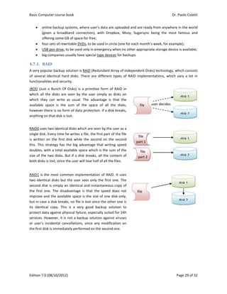Basic Comp
Edition 7.0 
 onl
(giv
offe
 fou
 USB
 big 
4.7.1. RA
A very popu
of  several  i
functionalit
JBOD  (Just 
which  all  th
which  they
available  sp
however th
anything on
RAID0 uses 
single disk. 
is  written  o
this.  This  st
doubles, wi
size of the 
both disks i
RAID1 is th
two identic
second disk
the  first  on
improve an
but in case 
its  identica
protect dat
services. Ho
or  user’s  in
the first dis
puter course 
(08/10/2012
ine backup s
ven  a  broad
ering some G
r sets of rew
B pen drive, t
companies u
AID	
ular backup s
identical  har
ties and secu
a  Bunch  Of
he  disks  are
y  can  write 
pace  is  the 
here is no for
n that disk is 
two identica
Every time h
on  the  first 
trategy  has 
ith a total av
two disks. B
s lost, since t
e most com
cal disks but 
k is simply a
ne.  The  disa
nd the availa
a disk break
al  copy.  This
a against ph
owever, it is
ncidental  can
k is immedia
book 
2) 
systems, whe
band  conne
GB of space f
writable DVDs
to be used o
usually have 
solution is R
rd  disks.  Th
urity. 
f  Disks)  is  a 
e  seen  by  th
as  usual.  T
sum  of  th
rm of data p
lost. 
al disks whic
he writes a f
disk  while  t
the  big  adv
vailable spac
But if a disk 
the user will
mmon implem
the user se
n identical a
dvantage  is 
able space is
ks, no file is 
s  is  a  very 
hysical failure
 not a backu
ncellations, 
ately perform
ere user’s da
ection),  with
for free; 
s, to be used
only in emerg
special tape
RAID (Redund
ere  are  diff
primitive  fo
he  user  simp
The  advantag
e  space  of 
protection: if
h are seen b
file, the first 
the  second  o
antage  that 
ce which is t
breaks, all t
 lose half of 
mentation o
ees only the
and instanta
that  the  sp
s the size of 
lost since th
good  backu
e, especially 
up solution a
since  any  m
med on the s
ata are uploa
h  Dropbox, 
d in circle (on
gency when 
e devices for 
dant Array o
erent  types 
orm  of  RAID 
ply  as  disks 
ge  is  that  t
all  the  dis
f a disk brea
by the user a
part of the f
on  the  seco
writing  spe
the sum of t
the content 
all the files. 
f RAID. It us
 first one. T
aneous copy 
peed  does  n
one disk on
he other one
up  solution 
suited for 2
against virus
modification 
econd one. 
aded and are
Mozy,  Suga
ne for each m
no other app
backups. 
f Independe
of  RAID  im
in 
on 
the 
ks, 
ks, 
 
 
 
 
 
 
s a 
file 
ond 
eed 
the 
of 
 
 
 
 
 
 
 
 
ses 
The 
of 
not 
nly, 
e is 
to 
24h 
ses 
on 
 
 
 
 
 
 
f
pa
f
file
fil
par
e ready from
rsync  being 
month’s wee
propriate sto
ent Disks) tec
plementatio
file
art 2
user dile 
e 
le
rt 1
Dr. P
P
m anywhere 
the  most  f
k, for examp
orage device 
chnology, wh
ons,  which  v
decides 
Paolo Coletti
age 29 of 32
in the world
famous  and
ple); 
is available;
hich consists
vary  a  lot  in
disk 1
disk 2
disk 1
disk 2
disk 1
disk 2
i 
2 
d 
d 
 
s 
n 
 