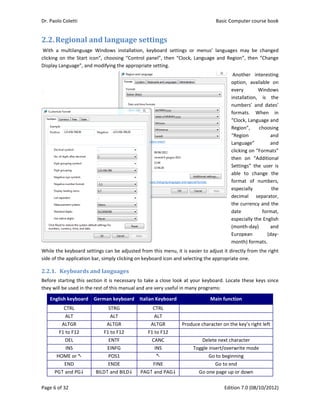 Dr. Paolo Coletti    Basic Computer course book  
Page 6 of 32    Edition 7.0 (08/10/2012)  
2.2.Regional	and	language	settings	
 With  a  multilanguage  Windows  installation,  keyboard  settings  or  menus’  languages  may  be  changed 
clicking on the Start icon”, choosing “Control panel”, then “Clock, Language and Region”, then “Change 
Display Language”, and modifying the appropriate setting. 
 Another  interesting 
option,  available  on 
every  Windows 
installation,  is  the 
numbers’  and  dates’ 
formats.  When  in 
“Clock, Language and 
Region”,  choosing 
“Region  and 
Language”  and 
clicking on “Formats” 
then  on  “Additional 
Settings”  the  user  is 
able  to  change  the 
format  of  numbers, 
especially  the 
decimal  separator, 
the currency and the 
date  format, 
especially the English 
(month‐day)  and 
European  (day‐
month) formats. 
While the keyboard settings can be adjusted from this menu, it is easier to adjust it directly from the right 
side of the application bar, simply clicking on keyboard icon and selecting the appropriate one. 
2.2.1. Keyboards	and	languages	
Before starting this section it is necessary to take a close look at your keyboard. Locate these keys since 
they will be used in the rest of this manual and are very useful in many programs: 
English keyboard  German keyboard Italian Keyboard Main function 
CTRL  STRG  CTRL   
ALT  ALT  ALT   
ALTGR  ALTGR  ALTGR  Produce character on the key’s right left
F1 to F12  F1 to F12  F1 to F12   
DEL  ENTF  CANC  Delete next character 
INS  EINFG  INS  Toggle insert/overwrite mode 
HOME or   POS1   Go to beginning 
END  ENDE  FINE  Go to end 
PG and PG  BILD and BILD  PAG and PAG  Go one page up or down 
 