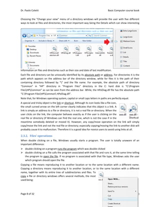 Dr. Paolo Co
Page 8 of 32
Choosing th
ways to loo
information
Each file an
path  which
containing 
“Common” 
FilesHPCo
“C:Program
Note that, f
A special an
the small cu
link is simpl
user clicks o
real file or 
meantime  s
copy/move 
probably ca
2.3.2. Fil
When  doub
important d
 double 
 double 
the pro
which p
Copying a f
Copying  a  d
name, toge
copy a file 
used being:
oletti 
2 
he “Change 
ok at files an
n on files and
nd directory 
  appears  on
directory  fo
in  “HP” 
ommon” as c
m FilesHPC
for Windows
nd tricky obje
urved arrow
ly an address
on the link, 
directory (if 
somebody  d
the link and
ause it to ma
es’	operat
ble  clicking 
difference: 
clicking on a
clicking on a
ogram to ope
program sho
file means r
directory  me
ether with it
or directory
 
your view” 
d directories
d directories 
can be univo
n  the  addre
ollowed  by 
directory  in
can be seen 
Common HP
s operating sy
ect is the lin
w on the left 
s to a file or 
the comput
Windows ca
deleted  or  m
d not the rea
lfunction. Th
tions	
on  a  file,  W
a program ru
a file calls th
en the file. 
uld open the
eproducing 
eans  reprod
ts entire tree
y windows o
menu of a d
s, the most i
such as thei
ocally identi
ss  bar  of  th
“”  and  the
n  “Program 
from the ad
PeDiag.dll”. 
ystem, capit
k or shortcut
corner clear
directory, it 
ter behaves 
an find the r
moved  it).  H
l file or direc
herefore it is
Windows  usu
uns the progr
e program a
If no progra
e file. 
it to anothe
ucing  it  to  a
e of subdire
ffers severa
directory wi
mportant w
r size and da
fied by its ab
he  directory 
e  file  name.
Files”  dire
ddress bar. W
al or small ca
t. Although i
rly indicates 
is not a real
exactly as if
real one, wh
owever,  any
ctory; especi
 a good idea
ually  starts 
ram which w
associated w
m is associa
er location o
another  loca
ectories and 
l methods, t
ndows will p
ay being the
ate of last mo
bsolute path
window,  w
  For  examp
ectory  in  t
While, the HP
aps letters in
its icon looks
that this ob
l file or direc
f the user is 
hich is not th
y  copy/move
ially copying
a for novice u
a  program. 
was double cl
with that file 
ated with th
or to the sa
ation,  or  to 
files. To 
the most 
Basic
E
provide the 
e Details whi
odification.
h or address
hile  for  files
ple,  the  abso
the  C:  hard
PeDiag.dll fil
n paths are p
s like a file ic
bject is a link
ctory. When 
clicking on 
he case if in 
e  operation 
/moving the
users to avoi
The  user  is
icked 
and runs it, 
at file type, 
me location 
the  same  lo
c Computer 
Edition 7.0 (0
user with fi
ich can show
. For directo
s  it  is  the  p
olute  path 
d  disk  is  “
le has the ab
perfectly equ
con, 
k. A 
the 
the 
the 
on  the  link
e link to anot
d using links
s  totally  una
at the same
Windows as
with a diffe
ocation  with
course book
08/10/2012)
ive different
w interesting
ories it is the
ath  of  their
of  directory
“C:Program
bsolute path
ual. 
k  will  simply
ther disk will
s at all. 
aware  of  an
e time telling
sks the user
erent name.
h  a  different
k  
)  
t 
g 
e 
r 
y 
m 
h 
y 
l 
n 
g 
r 
. 
t 
 