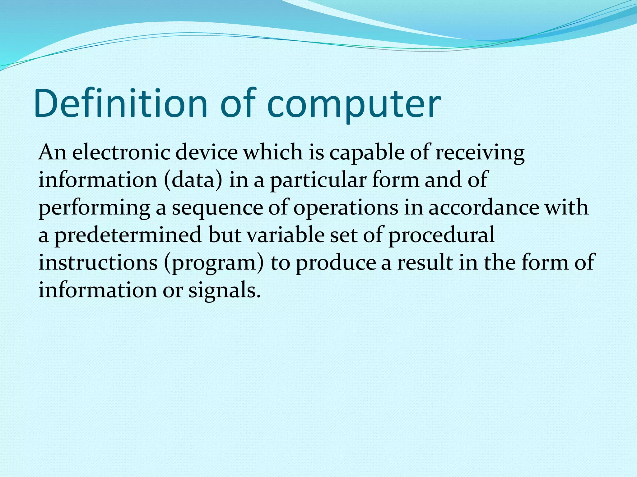 Definition of computer
An electronic device which is capable of receiving
information (data) in a particular form and of
performing a sequence of operations in accordance with
a predetermined but variable set of procedural
instructions (program) to produce a result in the form of
information or signals.