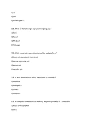A) Z3
B) ABC
C) mark I D) ENIAC
516. Which of the following is a programming language?
A) Lotus
B) Pascal
C) MS-Excel
D) Netscape
517. Which converts the user data into machine readable form?
A) input unit, output unit, control unit
B) central processing unit
C) output unit
D) decoder unit
518. In what respect human beings are superior to computers?
A) Diligence
B) Intelligence
C) Slavery
D) Reliability
519. As compared to the secondary memory, the primary memory of a computer is
A) Large B) Cheap C) Fast
D) Slow
 