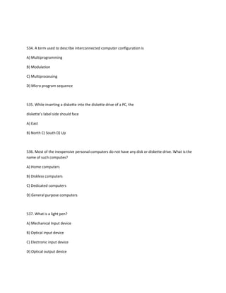 534. A term used to describe interconnected computer configuration is
A) Multiprogramming
B) Modulation
C) Multiprocessing
D) Micro program sequence
535. While inserting a diskette into the diskette drive of a PC, the
diskette’s label side should face
A) East
B) North C) South D) Up
536. Most of the inexpensive personal computers do not have any disk or diskette drive. What is the
name of such computes?
A) Home computers
B) Diskless computers
C) Dedicated computers
D) General purpose computers
537. What is a light pen?
A) Mechanical Input device
B) Optical input device
C) Electronic input device
D) Optical output device
 