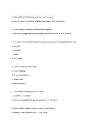 543. For which of the following computers can’t be used?
A) gathering data B) calculating data C) comparing data D) Arranging data
544. Which of the following is called low level languages?
A) Machine language B) Assembly language C) Both of the above D) None of above
545. A factor which would strongly influence a business person to adopt a computer is its
A) Accuracy
B) Reliability
C) Speed
D) All of above
546. Who invented punched cards?
A) Charles Babbage
B) Dr. Herman Hollerith
C) Howard Aikin
D) Joseph Jacquard
547. Each model of a computer has a unique
A) Assembly of a computer
B) Machine language C) High level language D) All of the above
548. Which of the following is not a primary storage device?
A) Magnetic tape B) Magnetic disk C) Optical disk
 