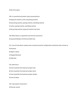D) All of the above
549. In a punched card system, data is processed by a
A) Keypunch machine, sorter and posting machine
B) Accounting machine, posting machine, and billing machine
C) Sorter, posting machine, and billing machine
D) Accounting machine, keypunch machine and sorter
550. Which device is required for the Internet connection?
A) Joystick B) Modem C) CD Drive D) NIC Card
551. A set of rods where numbers were carved and used for multiplication and division aids is known as
A) Pascaline
B) Napier’s Bones
C) Stepped Reckoner
D) Slide Rule
552. Seek time is
A) time to position the head over proper track
B) time to position the head over proper sector
C) time to position the head over proper cylinder
D) none of above
553. Tape speed is measured in
A) Feet per second
 