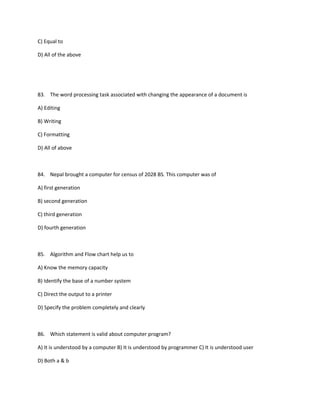 C) Equal to
D) All of the above
83. The word processing task associated with changing the appearance of a document is
A) Editing
B) Writing
C) Formatting
D) All of above
84. Nepal brought a computer for census of 2028 BS. This computer was of
A) first generation
B) second generation
C) third generation
D) fourth generation
85. Algorithm and Flow chart help us to
A) Know the memory capacity
B) Identify the base of a number system
C) Direct the output to a printer
D) Specify the problem completely and clearly
86. Which statement is valid about computer program?
A) It is understood by a computer B) It is understood by programmer C) It is understood user
D) Both a & b
 