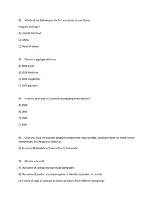 92. Which of the following is the first computer to use Stored
Program Concept?
A) UNIVAC B) ENIAC
C) EDSAC
D) None of above
93. The term gigabyte refers to
A) 1024 bytes
B) 1024 kilobytes
C) 1024 megabytes
D) 1024 gigabyte
94. in which year was UK’s premier computing event started?
A) 1980
B) 1985
C) 1986
D) 1987
95. Once you load the suitable program and provide required data, computer does not need human
intervention. This feature is known as
A) Accuracy B) Reliability C) Versatility D) Automatic
96. What is a brand?
A) The name of companies that made computers
B) The name of product a company gives to identify its product in market
C) A name of class to indicate all similar products from different companies
 