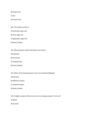 B) Output unit
C) ALU
D) Control Unit
162. The full form of ALU is
A) Arithmetic Logic Unit
B) Array Logic Unit
C) Application Logic Unit
D) None of above
163. What produces useful information out of data?
A) Computer
B) Processing
C) Programming
D) none of above
164. Which of the following device was not invented by Babbage?
A) Pascaline
B) Difference Engine
C) Analytical Engine
D) None of above
165. A digital computer did not score over an analog computer in terms of
A) Speed
B) Accuracy
 