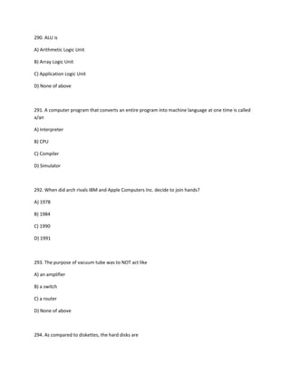 290. ALU is
A) Arithmetic Logic Unit
B) Array Logic Unit
C) Application Logic Unit
D) None of above
291. A computer program that converts an entire program into machine language at one time is called
a/an
A) Interpreter
B) CPU
C) Compiler
D) Simulator
292. When did arch rivals IBM and Apple Computers Inc. decide to join hands?
A) 1978
B) 1984
C) 1990
D) 1991
293. The purpose of vacuum tube was to NOT act like
A) an amplifier
B) a switch
C) a router
D) None of above
294. As compared to diskettes, the hard disks are
 