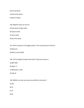 B) Even parity bit
C) Both of the above
D) None of above
346. Magnetic tape can serve as
A) Secondary storage media
B) Output media
C) Input media
D) All of the above
347. Which company is the biggest player in the microprocessor industry?
A) Motorola
B) IBM C) Intel D) AMD
348. The first digital computer built with IC chips was known as
A) IBM 7090
B) Apple ? 1
C) IBM System / 360
D) VAX-10
349. EBCDIC can code up to how many different characters?
A) 256
B) 16
C) 32
D) 64
 