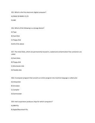 355. Which is the first electronic digital computer?
A) ENIAC B) MARK I C) Z3
D) ABC
356. Which of the following is a storage device?
A) Tape
B) Hard Disk
C) Floppy Disk
D) All of the above
357. The metal disks, which are permanently housed in, sealed and contamination free containers are
called
A) Hard disks
B) Floppy disk
C) Winchester disk
D) Flexible disk
358. A computer program that converts an entire program into machine language is called a/an
A) Interpreter
B) Simulator
C) Compiler
D) Commander
359. Intel corporation produces chips for which computers?
A) IBM PCs
B) Apple/Macintosh PCs
 