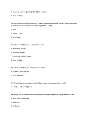 B) Very large scale integration (VLSI) C) Both of above
D) None of above
396. The commonly used standard data code to represent alphabetical, numerical and punctuation
characters used in electronic data processing system is called
A) ASCII
B) EBCDIC C) BCD
D) All of above
397. Which of the following have low failure rate?
A) mechanical devices
B) electronic devices
C) electro-mechanical devices
D) None of above
398. Which of the following memories need refresh?
A) SRAM B) DRAM C) ROM
D) All of the above
399. A typical personal computer used for business purposes would have of RAM.
A) 4 KB B) 16 K C) 64 K D) 256 K
400. The ALU of a computer normally contains a number of high speed storage element called
A) Semiconductor memory
B) Registers
C) Hard disks
 