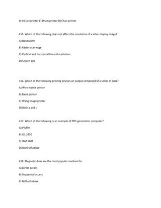 B) Ink-jet printer C) Drum printer D) Chan printer
415. Which of the following does not affect the resolution of a video display image?
A) Bandwidth
B) Raster scan rage
C) Vertical and horizontal lines of resolution
D) Screen size
416. Which of the following printing devices an output composed of a series of data?
A) Wire matrix printer
B) Band printer
C) Wang image printer
D) Both a and c
417. Which of the following is an example of fifth generation computer?
A) PIM/m
B) ICL 2950
C) IBM 1401
D) None of above
418. Magnetic disks are the most popular medium for
A) Direct access
B) Sequential access
C) Both of above
 