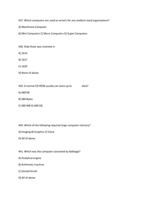 437. Which computers are used as servers for any medium sized organizations?
A) Mainframe Computer
B) Mini Computers C) Micro Computers D) Super Computers
438. Slide Rules was invented in
A) 1614
B) 1617
C) 1620
D) None of above
439. A normal CD-ROM usually can store up to data?
A) 680 KB
B) 680 Bytes
C) 680 MB D) 680 GB
440. Which of the following required large computer memory?
A) Imaging B) Graphics C) Voice
D) All of above
441. Which was the computer conceived by Babbage?
A) Analytical engine
B) Arithmetic machine
C) Donald Knuth
D) All of above
 