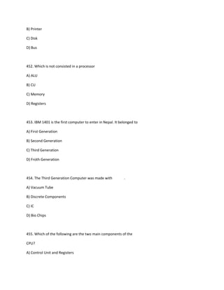 B) Printer
C) Disk
D) Bus
452. Which is not consisted in a processor
A) ALU
B) CU
C) Memory
D) Registers
453. IBM 1401 is the first computer to enter in Nepal. It belonged to
A) First Generation
B) Second Generation
C) Third Generation
D) Froth Generation
454. The Third Generation Computer was made with .
A) Vacuum Tube
B) Discrete Components
C) IC
D) Bio Chips
455. Which of the following are the two main components of the
CPU?
A) Control Unit and Registers
 