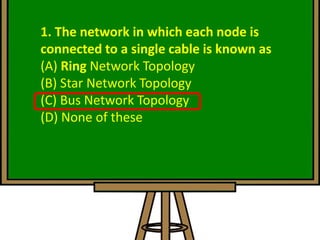 1. The network in which each node is
connected to a single cable is known as
(A) Ring Network Topology
(B) Star Network Topology
(C) Bus Network Topology
(D) None of these
 
