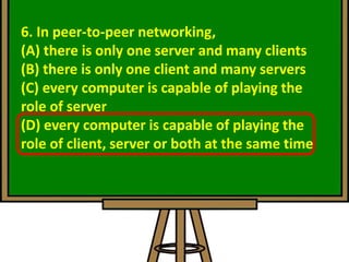6. In peer-to-peer networking,
(A) there is only one server and many clients
(B) there is only one client and many servers
(C) every computer is capable of playing the
role of server
(D) every computer is capable of playing the
role of client, server or both at the same time
 