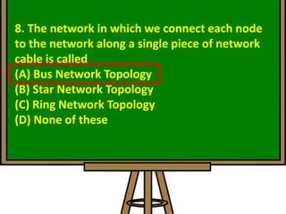 8. The network in which we connect each node
to the network along a single piece of network
cable is called
(A) Bus Network Topology
(B) Star Network Topology
(C) Ring Network Topology
(D) None of these
 