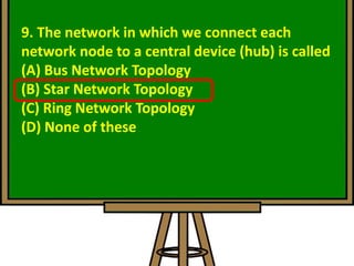 9. The network in which we connect each
network node to a central device (hub) is called
(A) Bus Network Topology
(B) Star Network Topology
(C) Ring Network Topology
(D) None of these
 