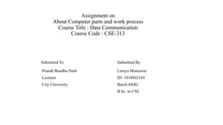 Assignment on
About Computer parts and work process
Course Title : Data Communication
Course Code : CSE-313
Submitted To Submitted By
Pranab Bandhu Nath Lamya Mutassim
Lecturer ID: 1834902169
City University Batch:49(B)
B.Sc. in CSE
 