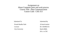 Assignment on
About Computer parts and work process
Course Title : Data Communication
Course Code : CSE-313
Submitted To Submitted By
Pranab Bandhu Nath Al-hasib sharker
Lecturer ID: 1834902133
City University Batch:49(B)
B.Sc. in CSE
 