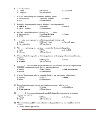 1. C' in CPU denotes …
a) Central b) Common c) Convenient
d) Computer e) None of these
2. Which of the following uses a handheld operating system?
a) supercomputer b) personal computer c) Laptop
d) PDA e) None of these
3. To display the contents of a folder in Windows Explorer you should
a) click on it b) collapse it c) name it
d) give it a password e) None of these
4. The CPU comprises of Control, Memory and units
a) Microprocessor b) Arithmetic/Logic c) Output
d) ROM e) None of these
5. is the most important/powerful computer in a typical network
a) Desktop b) Network client c) Network server
d) Network station e) None of these
6. A(n) appearing on a web page opens another document when clicked
a) anchor b) URL c) hyperlink
d) reference e) None of these
7. Which of the following refers to the rectangular area for displaying information and running
programs?
a) Desktop b) Dialog box c) Menu
d) Window e) None of these
8. is a windows utility program that locates and eliminates unncessary fragments and
rearranges filed and unused disk space to optimize operations
a) Backup b) Disk cleanup c) Disk defragmenter
d) Restore e) None of these
9. Which of the following refers to too much electricity and may cause a voltage surge?
a) Anomaly b) Shock c) Spike
d) Virus e) None of these
10. The software that is used to create text-based documents are referred to as
a) DBMS b) Suites c) Spreadsheets
d) Word processors e) None of these
11. devices convert human understandable data and programs into a form that the
computer can process.
a) Printing b) Output c) Solid state
d) Input e) None of these
12. Allows users to upload files to an online site so they can be viewed and edited from another
location
a) General purpose applications
 