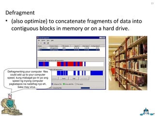 Defragment (also optimize) to concatenate fragments of data into contiguous blocks in memory or on a hard drive. Defragmenting your computer  files could add up to your computer speed, kung mabagal pa rin po ang speed ng inyong computer pagkatapos na nadefrag nyo eh, baka may virus… 