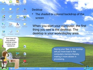 Desktop The shaded or colored backdrop of the screen  When you start your computer, the first thing you see is the desktop. The desktop is your work/display area.  Saan kaya d2 ang desktop, computer screen naman itong nakikita ko Saving your files in the desktop will put more load in the computers memory thereby making it more slower in processing. 