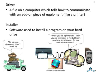 Driver A file on a computer which tells how to communicate with an add-on piece of equipment (like a printer) I know you are a printer and I know you are connected to me but I can’t send any signal to you.. Do you have any interpreter?... Printer Driver/Installer Installer Software used to install a program on your hard drive Ako ba yong sinasabing driver?, he he he 