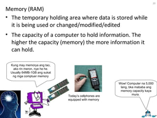 Memory (RAM) The temporary holding area where data is stored while it is being used or changed/modified/edited  The capacity of a computer to hold information. The higher the capacity (memory) the more information it can hold. Kung may memorya ang tao, ako rin meron, nye he he. Usually 64MB-1GB ang sukat ng mga comptuer memory Today’s cellphones are equipped with memory Wow! Computer na 5,000 lang, bka mababa ang memory capacity kaya mura.  
