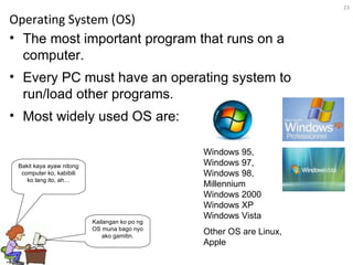 Operating System (OS) The most important program that runs on a computer.  Every PC must have an operating system to run/load other programs.  Most widely used OS are: Windows 95, Windows 97, Windows 98,  Millennium Windows 2000 Windows XP Windows Vista Kailangan ko po ng OS muna bago nyo ako gamitin. Bakit kaya ayaw nitong computer ko, kabibili ko lang ito, ah… Other OS are Linux, Apple 