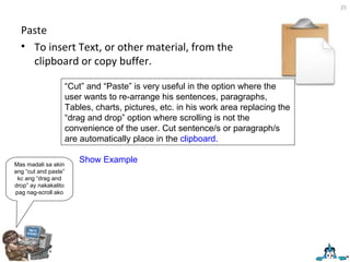 Paste To insert Text, or other material, from the clipboard or copy buffer. “ Cut” and “Paste” is very useful in the option where the user wants to re-arrange his sentences, paragraphs, Tables, charts, pictures, etc. in his work area replacing the “drag and drop” option where scrolling is not the convenience of the user. Cut sentence/s or paragraph/s are automatically place in the  clipboard. Mas madali sa akin ang “cut and paste” kc ang “drag and drop” ay nakakalito pag nag-scroll ako Show Example 