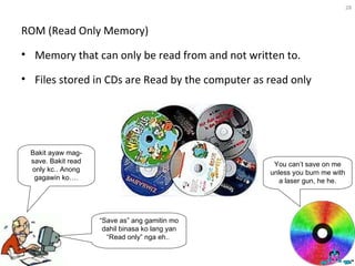 ROM (Read Only Memory) Memory that can only be read from and not written to. Files stored in CDs are Read by the computer as read only  You can’t save on me unless you burn me with a laser gun, he he. Bakit ayaw mag-save. Bakit read only kc.. Anong gagawin ko…. “ Save as” ang gamitin mo dahil binasa ko lang yan “Read only” nga eh..  