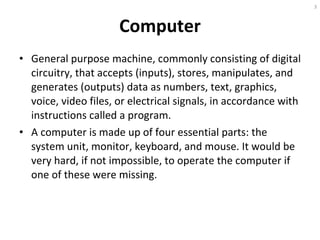Computer General purpose machine, commonly consisting of digital circuitry, that accepts (inputs), stores, manipulates, and generates (outputs) data as numbers, text, graphics, voice, video files, or electrical signals, in accordance with instructions called a program. A computer is made up of four essential parts: the system unit, monitor, keyboard, and mouse. It would be very hard, if not impossible, to operate the computer if one of these were missing. 