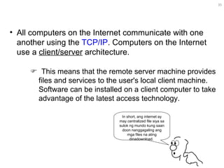 All computers on the Internet communicate with one another using the  TCP/IP . Computers on the Internet use a  client/server  architecture.  In short, ang internet ay may centralized file siya sa sulok ng mundo kung saan doon nanggagaling ang mga files na ating dinadownload.     This means that the remote server machine provides files and services to the user's local client machine. Software can be installed on a client computer to take advantage of the latest access technology.  