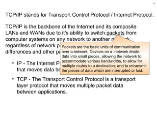 TCP/IP is the backbone of the Internet and its composite LANs and WANs due to it's ability to switch  packets  from computer systems on any network to another network, regardless of network peculiarities, operating system differences and other packet differences.   TCP/IP stands for Transport Control Protocol / Internet Protocol.  IP - The Internet Protocol is a network layer protocol that moves data between host computers.  TCP - The Transport Control Protocol is a transport layer protocol that moves multiple packet data between applications.  Packets are the basic units of communication over a network. Devices on a  network divide data into small pieces, allowing the network to accommodate various bandwidths, to allow for multiple routes to a destination, and to retransmit the pieces of data which are interrupted or lost. 