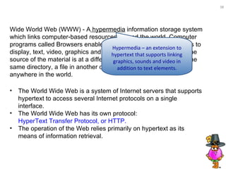 The World Wide Web is a system of Internet servers that supports hypertext to access several Internet protocols on a single interface.  The World Wide Web has its own protocol:  HyperText Transfer Protocol, or HTTP.   The operation of the Web relies primarily on hypertext as its means of information retrieval.  Wide World Web (WWW) - A  hypermedia  information storage system which links computer-based resources around the world. Computer programs called Browsers enable words or icons called hyperlinks to display, text, video, graphics and sound on a computer screen. The source of the material is at a different location - a different file in the same directory, a file in another computer, which can be located anywhere in the world.  Hypermedia – an extension to hypertext that supports linking graphics, sounds and video in addition to text elements. 