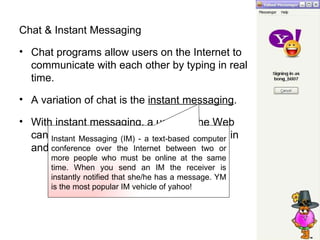 Chat & Instant Messaging Chat programs allow users on the Internet to communicate with each other by typing in real time.  A variation of chat is the  instant messaging .  With instant messaging, a user on the Web can contact another user currently logged in and type a conversation.  Instant Messaging (IM) - a text-based computer conference over the Internet between two or more people who must be online at the same time. When you send an IM the receiver is instantly notified that she/he has a message. YM is the most popular IM vehicle of yahoo! 
