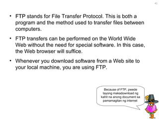 FTP  stands for File Transfer Protocol. This is both a program and the method used to transfer files between computers.  FTP transfers can be performed on the World Wide Web without the need for special software. In this case, the Web browser will suffice.  Whenever you download software from a Web site to your local machine, you are using FTP.  Because of FTP, pwede tayong makadownload ng kahit na anong document sa pamamagitan ng internet  