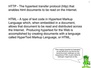 HTML - A type of text code in Hypertext Markup Language which, when embedded in a document, allows that document to be read and distributed across the Internet.  Producing hypertext for the Web is accomplished by creating documents with a language called HyperText Markup Language, or HTML. HTTP - The hypertext transfer protocol (http) that enables html documents to be read on the Internet. Para maging hypertext at maiangkop sa nga alituntunin ng internet ang isang document, kailangan po ang lenguaheng HTML at para makita ito kailangan magsimula sa http.. 