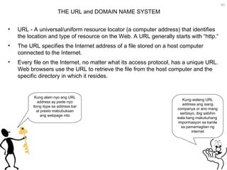 URL - A universal/uniform resource locator (a computer address) that identifies the location and type of resource on the Web. A URL generally starts with “http.“ The URL specifies the Internet address of a file stored on a host computer connected to the Internet.  Every file on the Internet, no matter what its access protocol, has a unique URL. Web browsers use the URL to retrieve the file from the host computer and the specific directory in which it resides.  THE URL and DOMAIN NAME SYSTEM  Kung walang URL address ang isang companya or ano mang serbisyo, ibig sabihin wala kang makukuhang  impormasyon sa kanila sa pamamagitan ng internet Kung alam nyo ang URL address ay pwde nyo itong itype sa address bar at presto mabubuksan ang webpage nito 