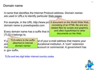A name that identifies the Internet Protocol address. Domain names are used in URLs to identify particular  Web pages .  For example, in the URL  http://www.pcwebopedia.com/index.html,  the domain name is  pcwebopedia.com.  Every domain name has a suffix that indicates which top level domain (TLD)   it belongs to.  Domain name TLDs and two digit letter internet country codes If you have an “edu” at the end of your e-mail address that means your account is affiliated with an educational institution. A “com” extension means you have a business account or commercial. A government has a .gov suffix. A document on the World Wide Web, consisting of an HTML file and any related files for scripts and graphics, and often hyperlinked to other documents on the Web.  TLD- refers to the suffix attached to internet domain names 