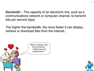 Bandwidth  – The capacity of an electronic line, such as a communications network or computer channel, to transmit bits per second (bps) The higher the bandwidth, the more faster it can display, retrieve or download files from the internet.. Moah, masarap mag-surf sa internet… mabilis kasi ang pagdownload…. 