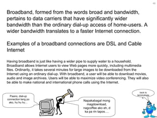 Broadband, formed from the words broad and bandwidth, pertains to data carriers that have significantly wider bandwidth than the ordinary dial-up access of home-users. A wider bandwidth translates to a faster Internet connection.  Examples of a broadband connections are DSL and Cable Internet Having broadband is just like having a wider pipe to supply water to a household. Broadband allows Internet users to view Web pages more quickly, including multimedia files. Ordinarily, it takes several minutes for large images to be downloaded from the Internet using an ordinary dial-up. With broadband, a user will be able to download movies, audio and image archives. Users will be able to maximize video conferencing. They will also be able to make national and international phone calls using the Internet. back to terminologies.. Napakabagal mong magdownload, nagcoffee ako eh, d ka pa rin tapos…. Paano, dial-up connection lang po ako, hu hu hu… 