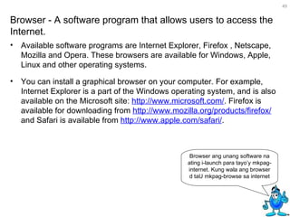 Available software programs are Internet Explorer, Firefox , Netscape, Mozilla and Opera. These browsers are available for Windows, Apple, Linux and other operating systems. You can install a graphical browser on your computer. For example, Internet Explorer is a part of the Windows operating system, and is also available on the Microsoft site:  http://www.microsoft.com/ . Firefox is available for downloading from  http://www.mozilla.org/products/firefox/  and Safari is available from  http://www.apple.com/safari/ .  Browser - A software program that allows users to access the Internet.  Browser ang unang software na ating i-launch para tayo’y mkpag-internet. Kung wala ang browser d taU mkpag-browse sa internet 
