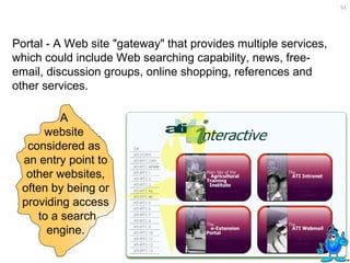 Portal - A Web site "gateway" that provides multiple services, which could include Web searching capability, news, free-email, discussion groups, online shopping, references and other services. A  website  considered as  an entry point to other websites, often by being or providing access to a search engine. 