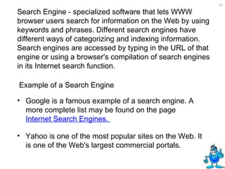 Search Engine - specialized software that lets WWW browser users search for information on the Web by using keywords and phrases. Different search engines have different ways of categorizing and indexing information. Search engines are accessed by typing in the URL of that engine or using a browser's compilation of search engines in its Internet search function.   Google is a famous example of a search engine. A more complete list may be found on the page  Internet Search Engines.   Yahoo is one of the most popular sites on the Web. It is one of the Web's largest commercial portals.  Example of a Search Engine  
