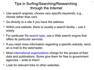 Use search engines; choose very specific keywords, e.g.,  Honda  rather than  cars .  Go directly to a site if you have the address  Within one website, there is usually a search facility – use it wisely For particular  file search type , use a Web search engine that offers its particular services  If you need more information regarding a specific website, send an e-mail to the webmaster. Most  international organizations  charge for the access of their data and publications. Some give them for free to government agencies – write to them! Look for relevant links to other websites. Tips in Surfing/Searching/Researching  through the Internet 